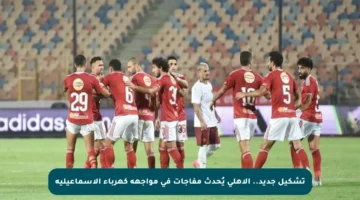 تشكيل جديد.. الأهلي يُحدث مفاجآت في مواجهة كهرباء الإسماعيلية